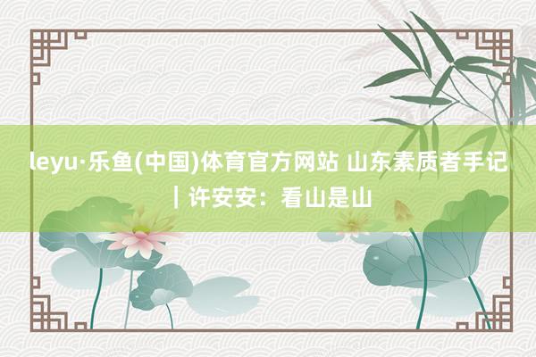 leyu·乐鱼(中国)体育官方网站 山东素质者手记｜许安安：看山是山