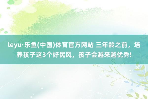 leyu·乐鱼(中国)体育官方网站 三年龄之前，培养孩子这3个好民风，孩子会越来越优秀!