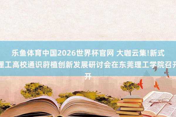 乐鱼体育中国2026世界杯官网 大咖云集!新式理工高校通识莳植创新发展研讨会在东莞理工学院召开