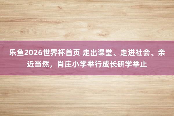 乐鱼2026世界杯首页 走出课堂、走进社会、亲近当然，肖庄小学举行成长研学举止