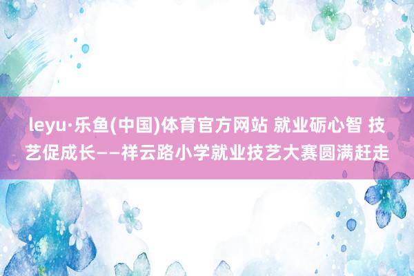 leyu·乐鱼(中国)体育官方网站 就业砺心智 技艺促成长——祥云路小学就业技艺大赛圆满赶走