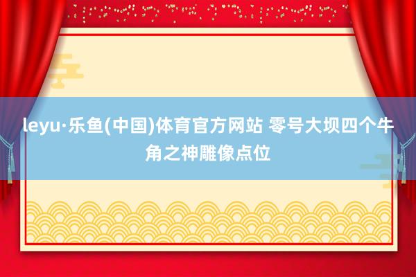 leyu·乐鱼(中国)体育官方网站 零号大坝四个牛角之神雕像点位