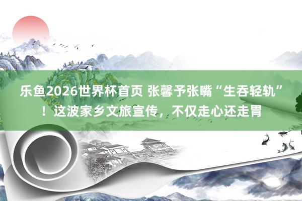 乐鱼2026世界杯首页 张馨予张嘴“生吞轻轨”!这波家乡文旅宣传,不仅走心还走胃