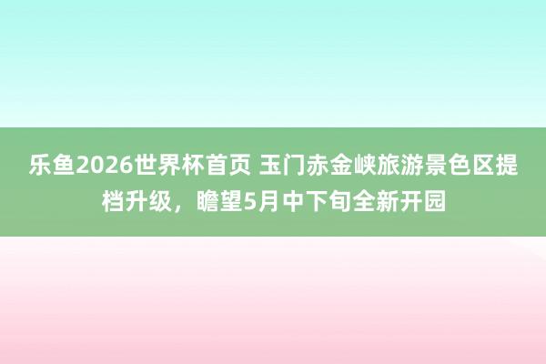 乐鱼2026世界杯首页 玉门赤金峡旅游景色区提档升级，瞻望5月中下旬全新开园