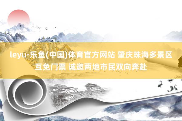 leyu·乐鱼(中国)体育官方网站 肇庆珠海多景区互免门票 诚邀两地市民双向奔赴