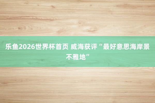 乐鱼2026世界杯首页 威海获评“最好意思海岸景不雅地”
