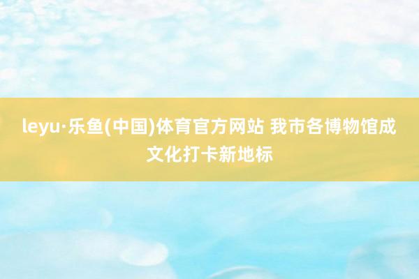 leyu·乐鱼(中国)体育官方网站 我市各博物馆成文化打卡新地标