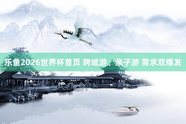 乐鱼2026世界杯首页 跨城游、亲子游 需求双爆发