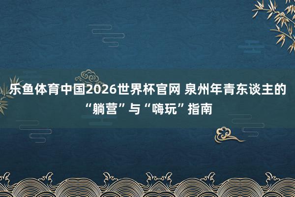 乐鱼体育中国2026世界杯官网 泉州年青东谈主的“躺营”与“嗨玩”指南