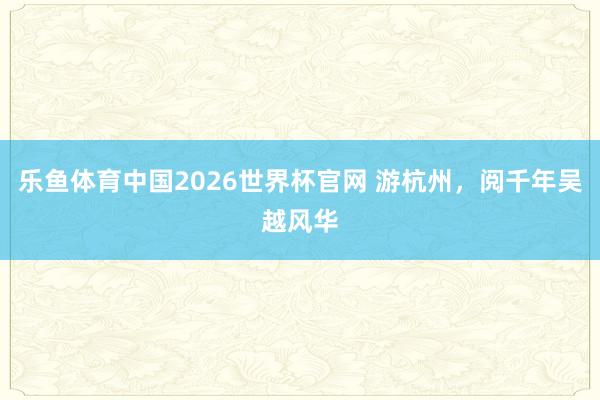 乐鱼体育中国2026世界杯官网 游杭州，阅千年吴越风华