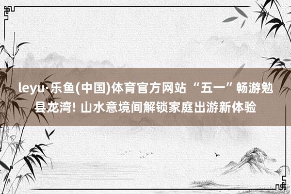 leyu·乐鱼(中国)体育官方网站 “五一”畅游勉县龙湾! 山水意境间解锁家庭出游新体验