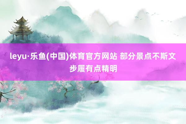 leyu·乐鱼(中国)体育官方网站 部分景点不斯文步履有点精明