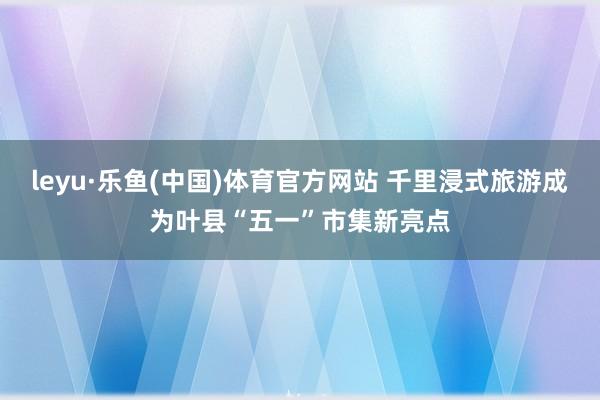 leyu·乐鱼(中国)体育官方网站 千里浸式旅游成为叶县“五一”市集新亮点