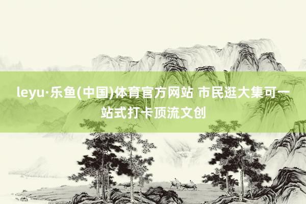 leyu·乐鱼(中国)体育官方网站 市民逛大集可一站式打卡顶流文创