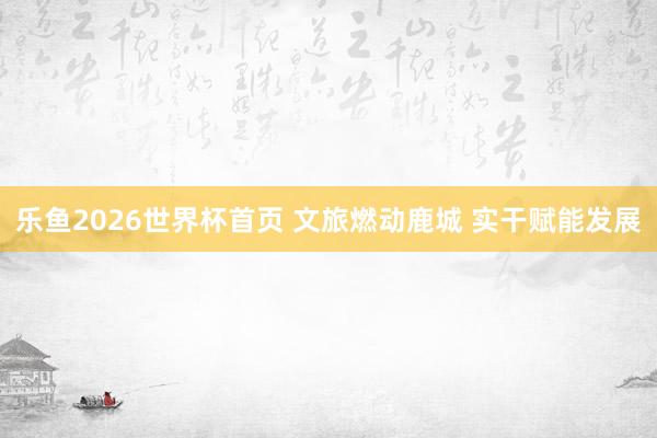 乐鱼2026世界杯首页 文旅燃动鹿城 实干赋能发展