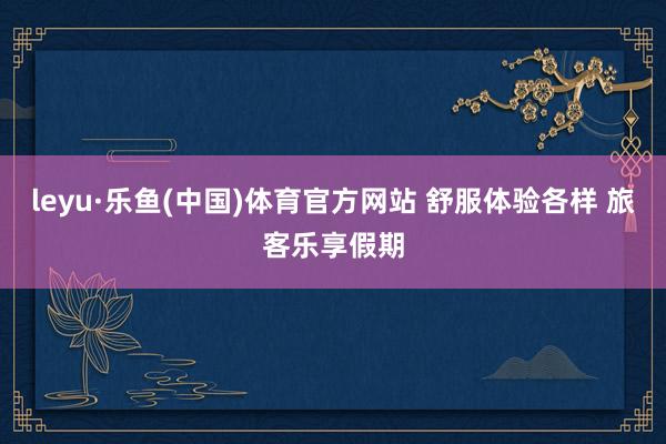 leyu·乐鱼(中国)体育官方网站 舒服体验各样 旅客乐享假期