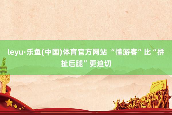 leyu·乐鱼(中国)体育官方网站 “懂游客”比“拼扯后腿”更迫切