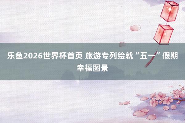 乐鱼2026世界杯首页 旅游专列绘就“五一”假期幸福图景