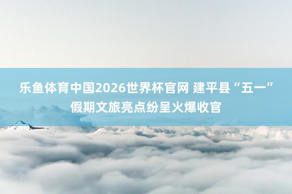 乐鱼体育中国2026世界杯官网 建平县“五一”假期文旅亮点纷呈火爆收官