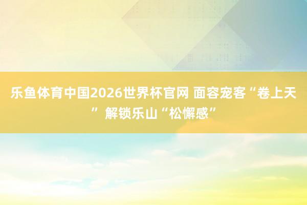 乐鱼体育中国2026世界杯官网 面容宠客“卷上天” 解锁乐山“松懈感”