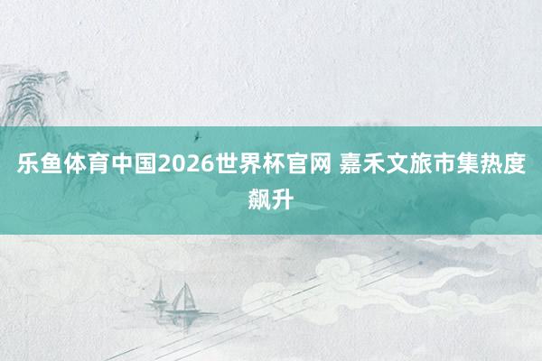 乐鱼体育中国2026世界杯官网 嘉禾文旅市集热度飙升