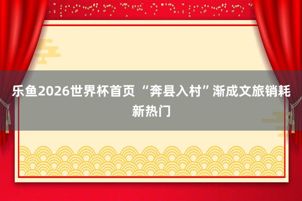 乐鱼2026世界杯首页 “奔县入村”渐成文旅销耗新热门