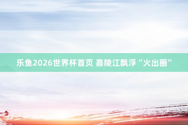 乐鱼2026世界杯首页 嘉陵江飘浮“火出圈”
