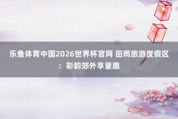 乐鱼体育中国2026世界杯官网 田雨旅游度假区：彩韵郊外享童趣