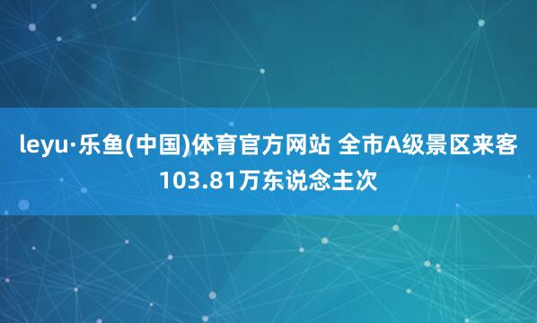 leyu·乐鱼(中国)体育官方网站 全市A级景区来客103.81万东说念主次