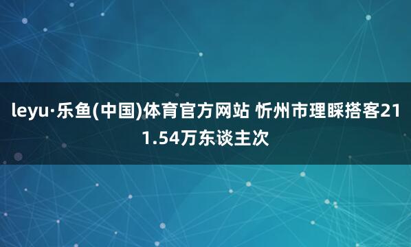 leyu·乐鱼(中国)体育官方网站 忻州市理睬搭客211.54万东谈主次