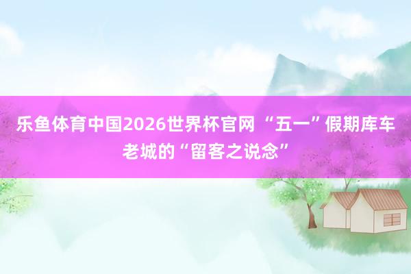 乐鱼体育中国2026世界杯官网 “五一”假期库车老城的“留客之说念”