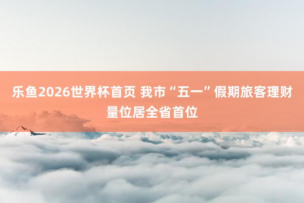 乐鱼2026世界杯首页 我市“五一”假期旅客理财量位居全省首位