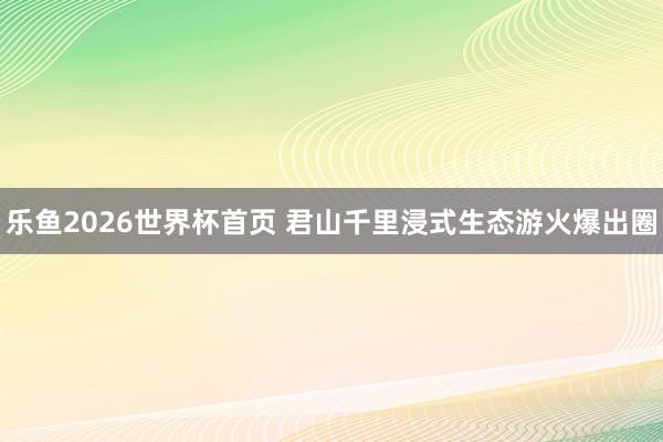 乐鱼2026世界杯首页 君山千里浸式生态游火爆出圈