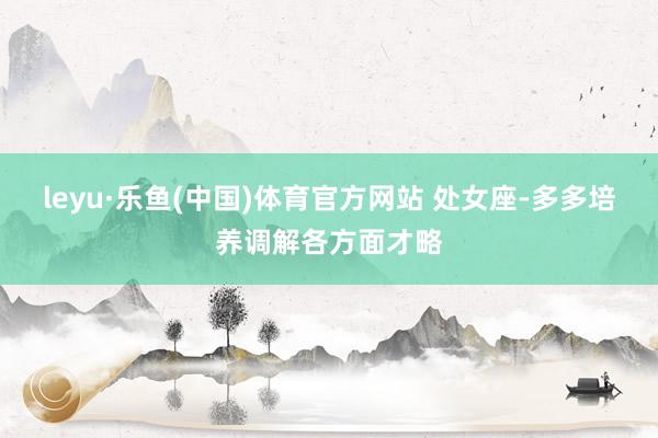 leyu·乐鱼(中国)体育官方网站 处女座-多多培养调解各方面才略