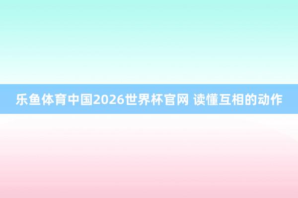 乐鱼体育中国2026世界杯官网 读懂互相的动作
