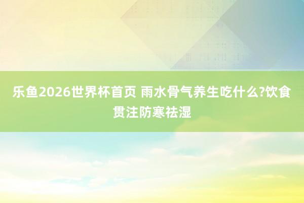 乐鱼2026世界杯首页 雨水骨气养生吃什么?饮食贯注防寒祛湿