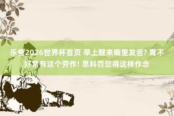 乐鱼2026世界杯首页 早上醒来嘴里发苦? 胃不好常有这个劳作! 思科罚您得这样作念