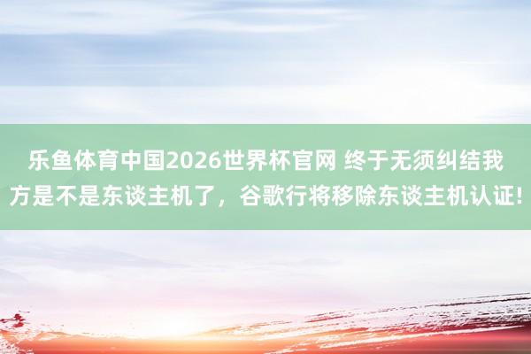 乐鱼体育中国2026世界杯官网 终于无须纠结我方是不是东谈主机了，谷歌行将移除东谈主机认证!