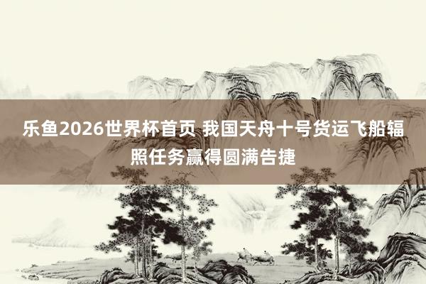 乐鱼2026世界杯首页 我国天舟十号货运飞船辐照任务赢得圆满告捷