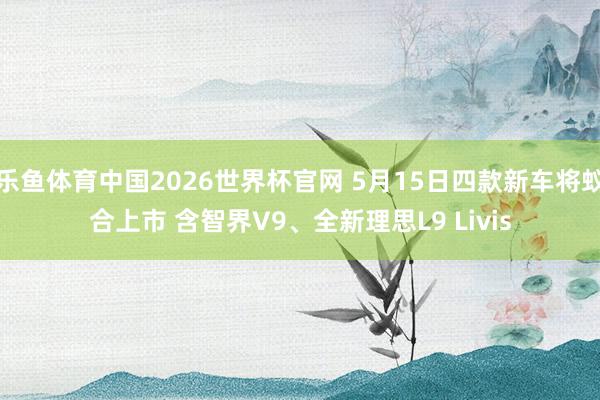 乐鱼体育中国2026世界杯官网 5月15日四款新车将蚁合上市 含智界V9、全新理思L9 Livis