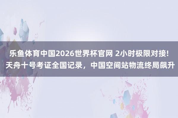 乐鱼体育中国2026世界杯官网 2小时极限对接! 天舟十号考证全国记录，中国空间站物流终局飙升