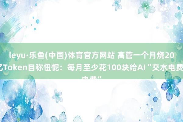 leyu·乐鱼(中国)体育官方网站 高管一个月烧20亿Token自称忸怩：每月至少花100块给AI“交水电费”