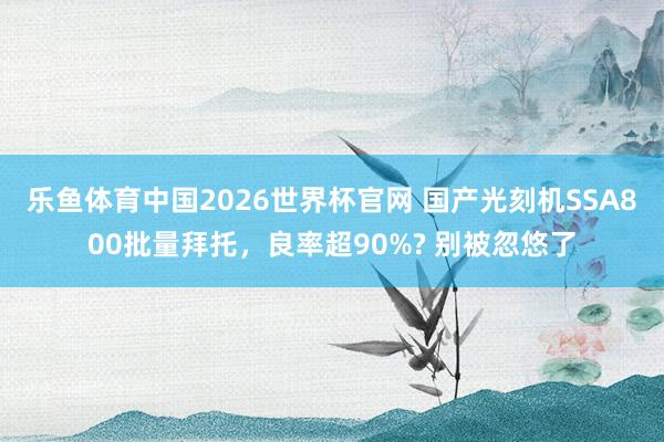 乐鱼体育中国2026世界杯官网 国产光刻机SSA800批量拜托，良率超90%? 别被忽悠了