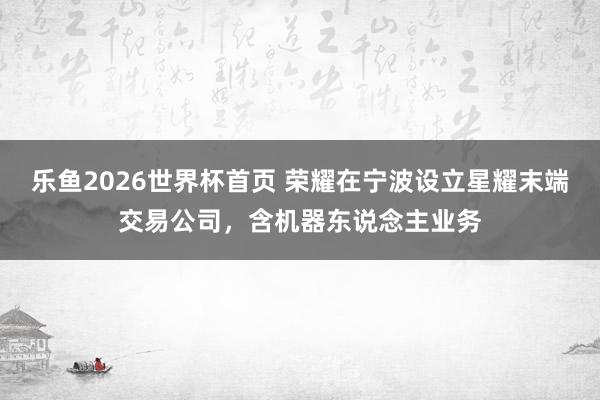 乐鱼2026世界杯首页 荣耀在宁波设立星耀末端交易公司，含机器东说念主业务