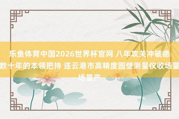 乐鱼体育中国2026世界杯官网 八年攻关冲破德日数十年的本领把持 连云港市高精度圆壁测量仪收场量产