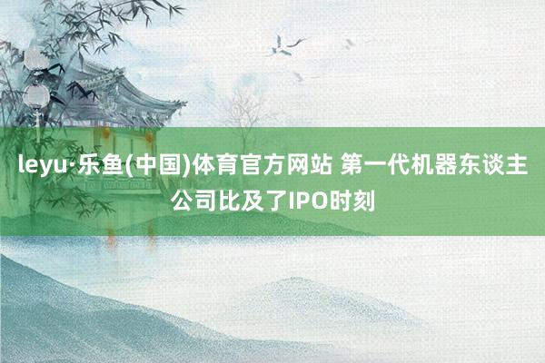 leyu·乐鱼(中国)体育官方网站 第一代机器东谈主公司比及了IPO时刻