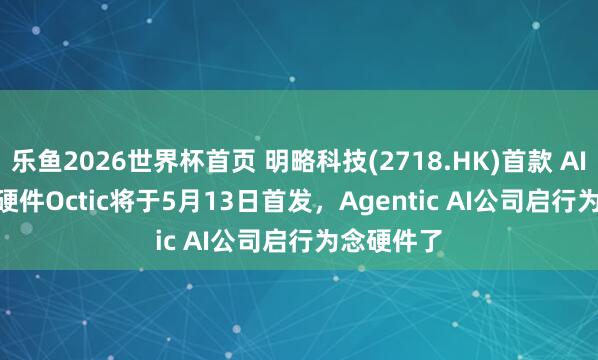 乐鱼2026世界杯首页 明略科技(2718.HK)首款 AI Native 硬件Octic将于5月13日首发，Agentic AI公司启行为念硬件了