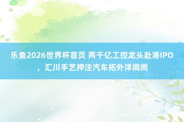 乐鱼2026世界杯首页 两千亿工控龙头赴港IPO，汇川手艺押注汽车拓外洋阛阓