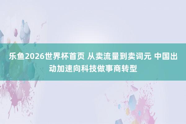 乐鱼2026世界杯首页 从卖流量到卖词元 中国出动加速向科技做事商转型