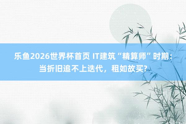 乐鱼2026世界杯首页 IT建筑“精算师”时期：当折旧追不上迭代，租如故买?